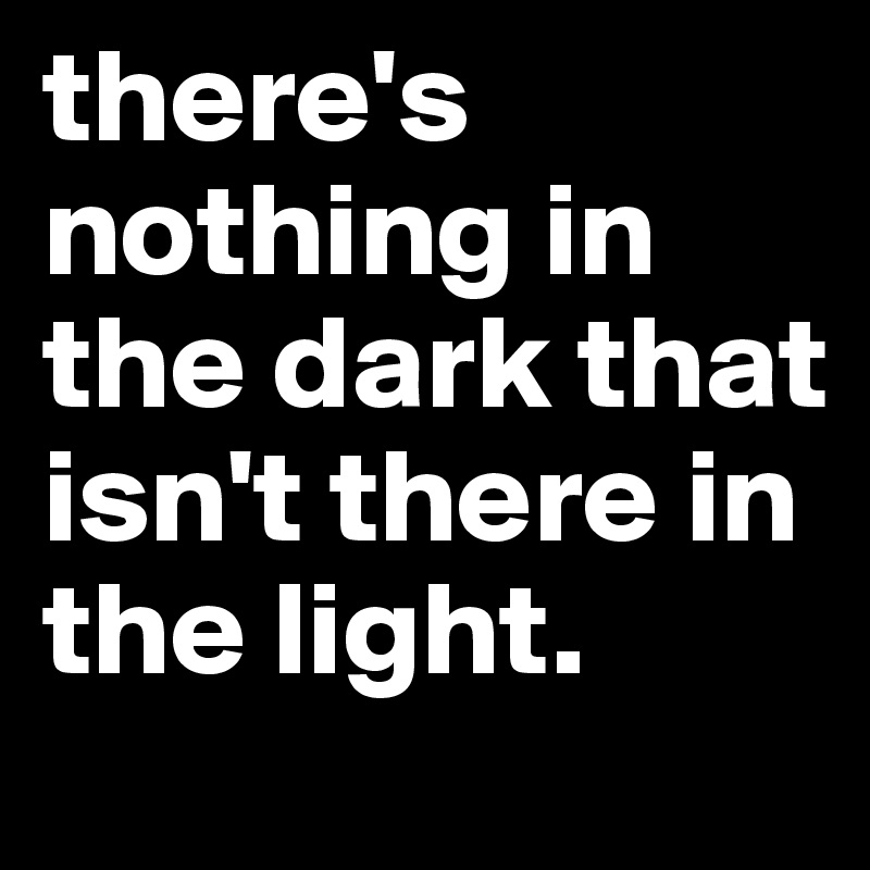 there's nothing in the dark that isn't there in the light.