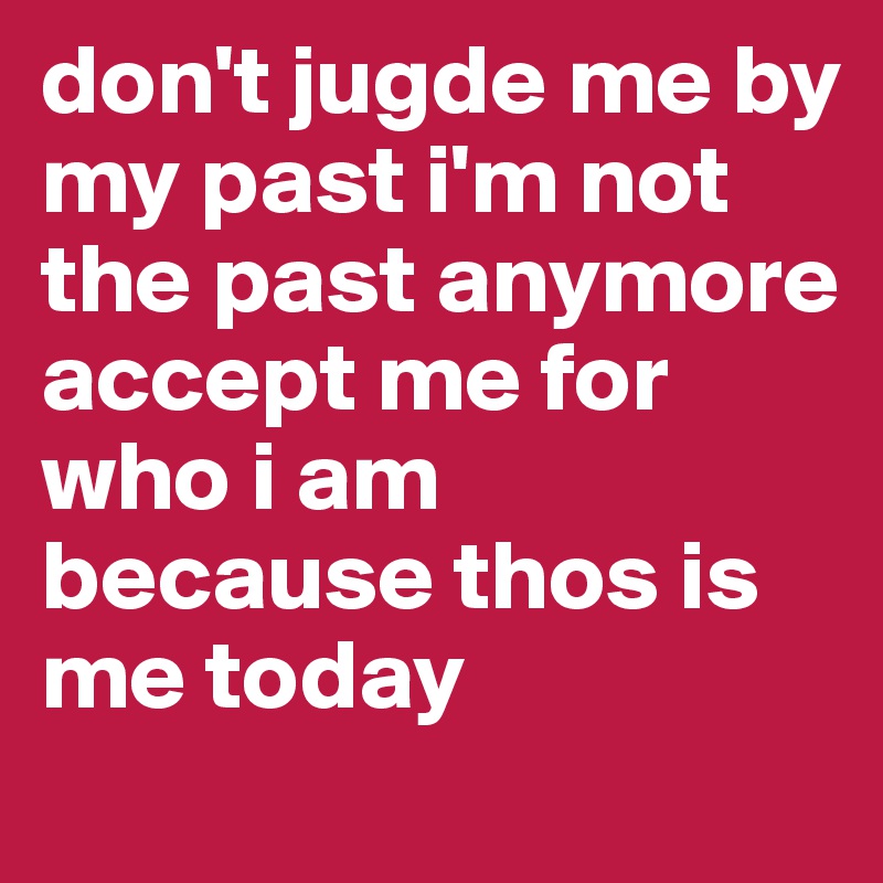 don't jugde me by my past i'm not the past anymore 
accept me for who i am because thos is me today