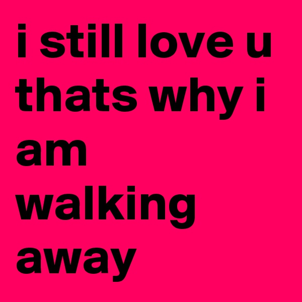 i still love u thats why i am walking away