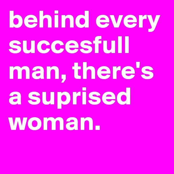 behind every succesfull man, there's a suprised woman.
