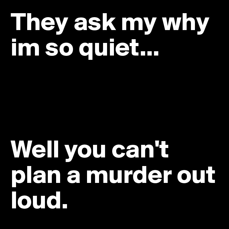 They ask my why im so quiet...



Well you can't plan a murder out loud.