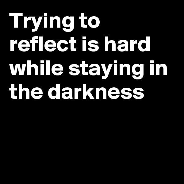 Trying to reflect is hard while staying in the darkness


