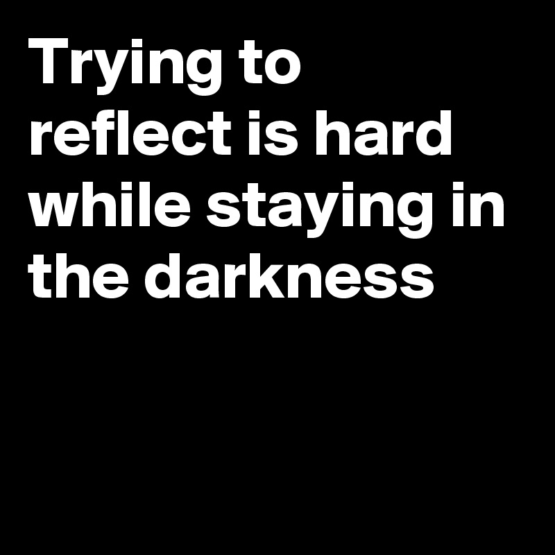 Trying to reflect is hard while staying in the darkness


