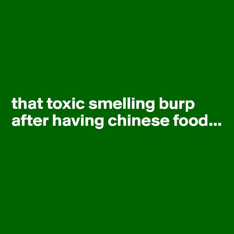 




that toxic smelling burp after having chinese food...





