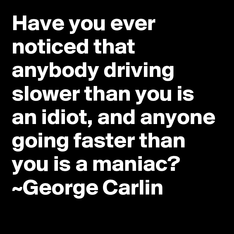 Have you ever noticed that anybody driving slower than you is an idiot, and anyone going faster than you is a maniac?
~George Carlin