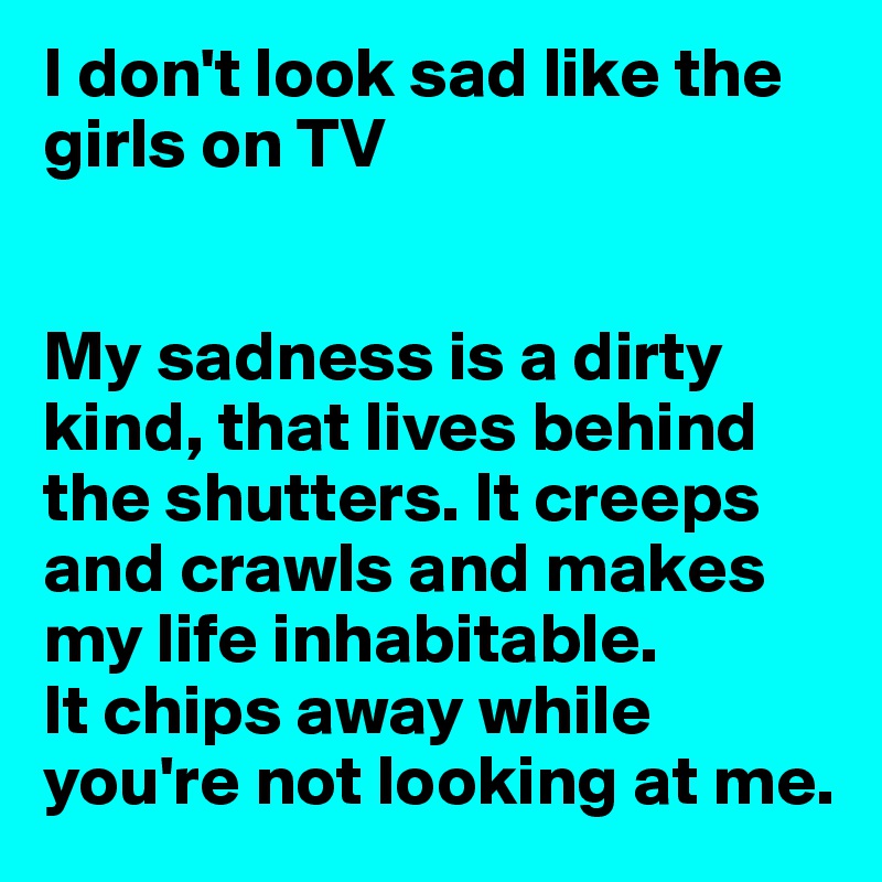 I don't look sad like the girls on TV


My sadness is a dirty kind, that lives behind the shutters. It creeps and crawls and makes my life inhabitable. 
It chips away while you're not looking at me.