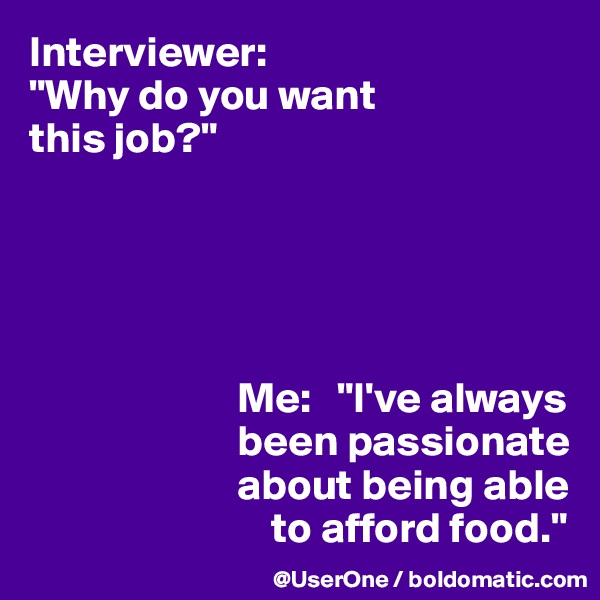 Interviewer:
"Why do you want 
this job?"





                        Me:   "I've always
                        been passionate
                        about being able
                            to afford food."