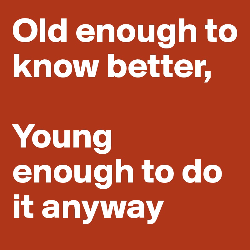 Old enough to know better,

Young enough to do it anyway