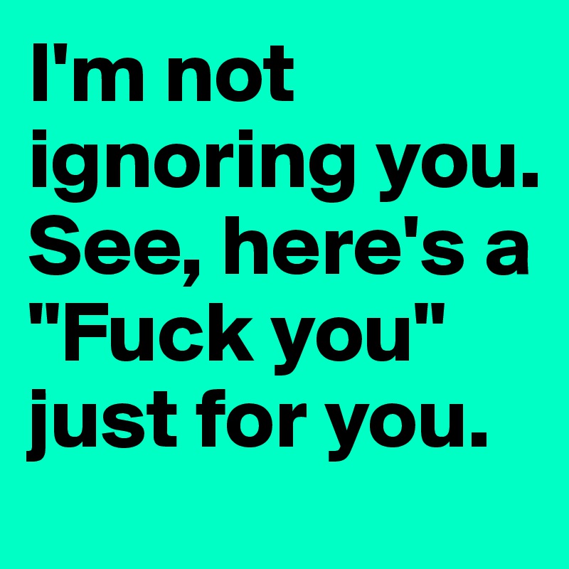 I'm not ignoring you. See, here's a "Fuck you" just for you.