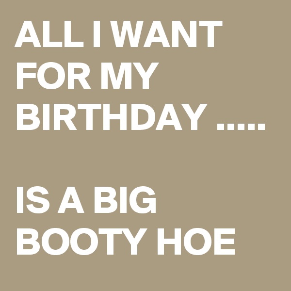 ALL I WANT FOR MY BIRTHDAY .....

IS A BIG BOOTY HOE 