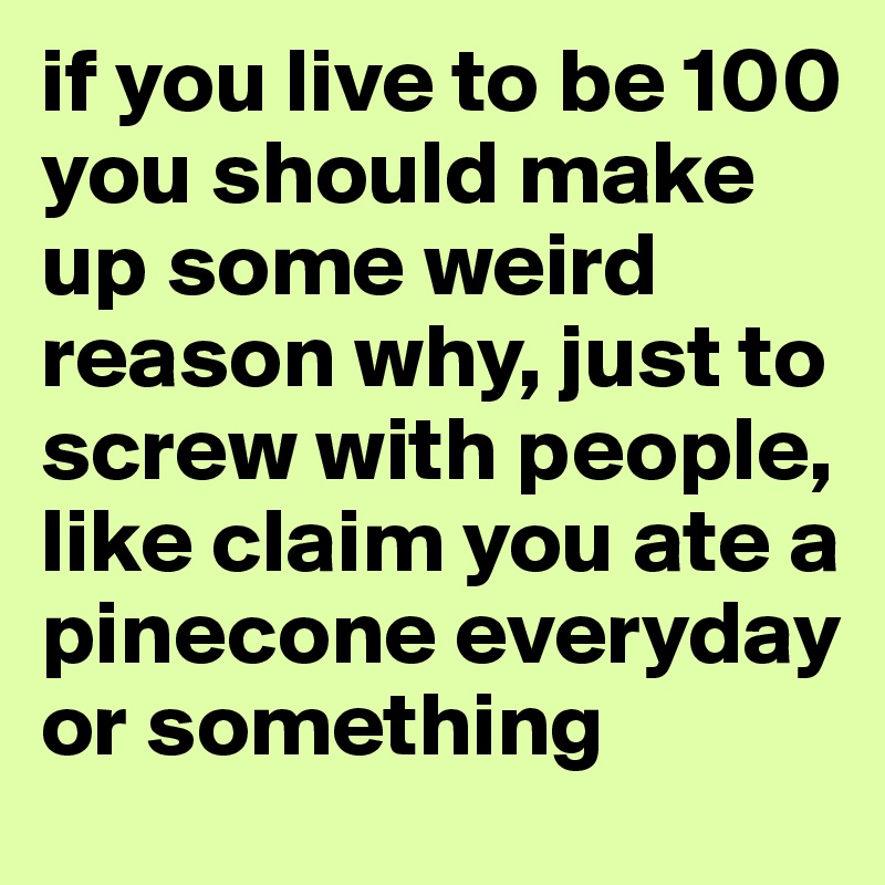 if you live to be 100 you should make up some weird reason why, just to screw with people, 
like claim you ate a pinecone everyday or something