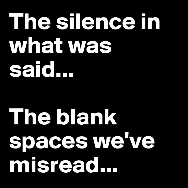 The silence in    what was said...

The blank spaces we've misread...