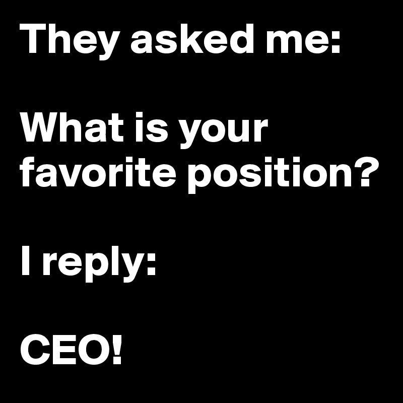 They asked me:
                                              What is your favorite position? 

I reply:

CEO!