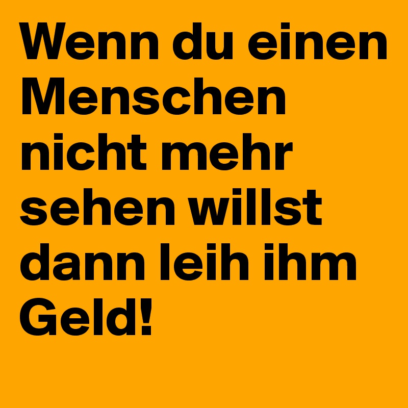 Wenn du einen Menschen nicht mehr sehen willst dann leih ihm Geld!