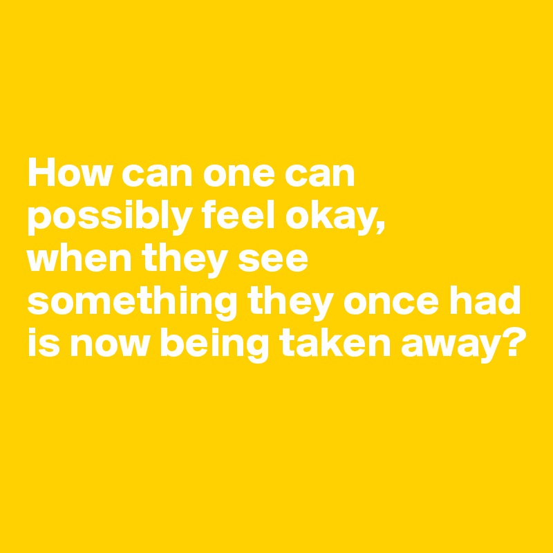 


How can one can possibly feel okay,
when they see something they once had is now being taken away?


