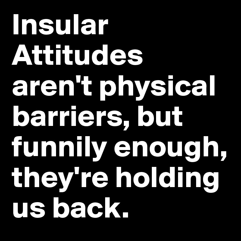 Insular Attitudes aren't physical barriers, but funnily enough, they're holding us back.