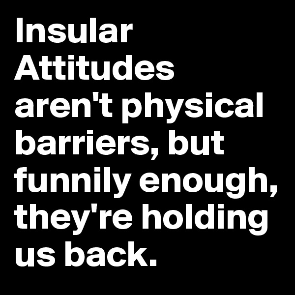 Insular Attitudes aren't physical barriers, but funnily enough, they're holding us back.