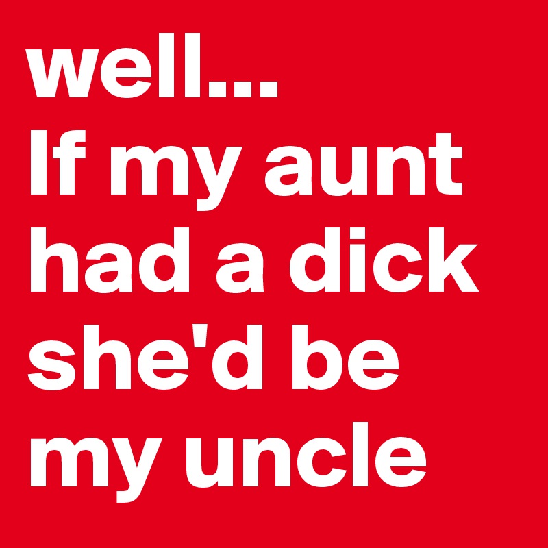 well...
If my aunt had a dick she'd be my uncle