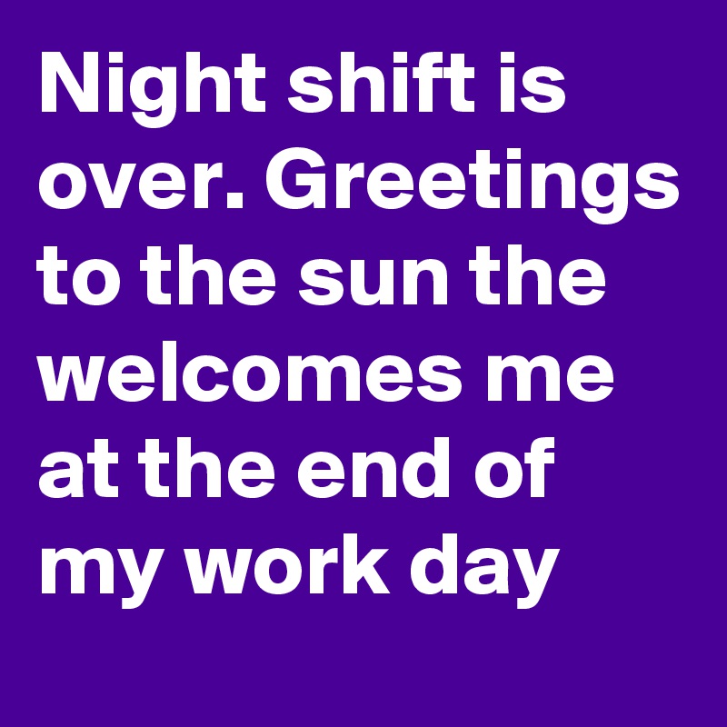 Night shift is over. Greetings to the sun the welcomes me at the end of my work day