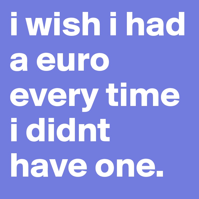 i wish i had a euro every time i didnt have one.