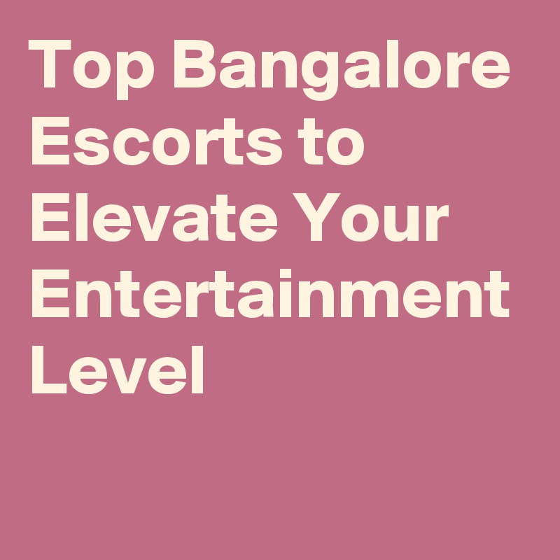 Top Bangalore Escorts to Elevate Your Entertainment Level