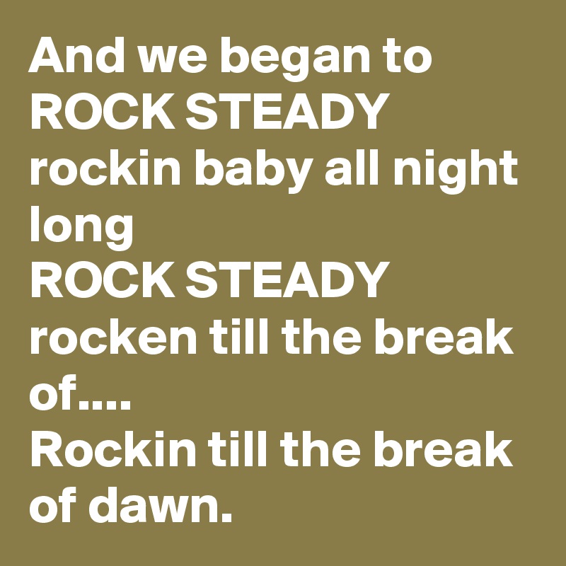 And we began to ROCK STEADY  rockin baby all night long 
ROCK STEADY rocken till the break of....
Rockin till the break of dawn.