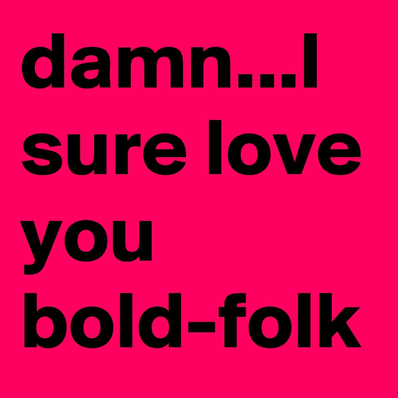 damn...I sure love you bold-folk
