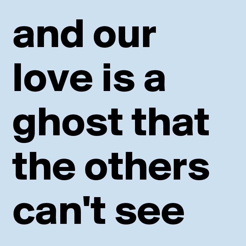 and our love is a ghost that the others can't see