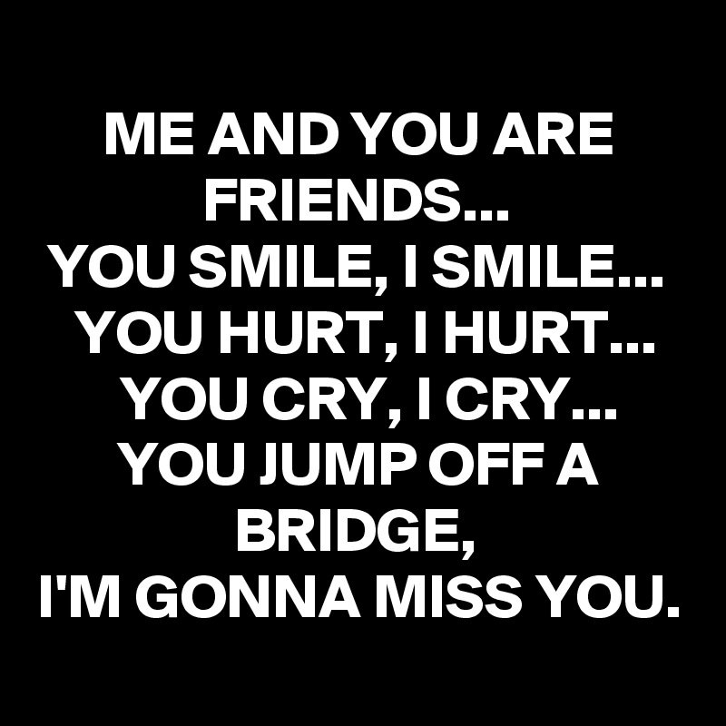 
ME AND YOU ARE FRIENDS...
YOU SMILE, I SMILE...
YOU HURT, I HURT...
YOU CRY, I CRY...
YOU JUMP OFF A BRIDGE,
I'M GONNA MISS YOU.