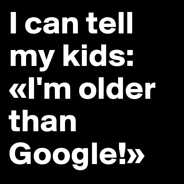 I can tell my kids: «I'm older than Google!»