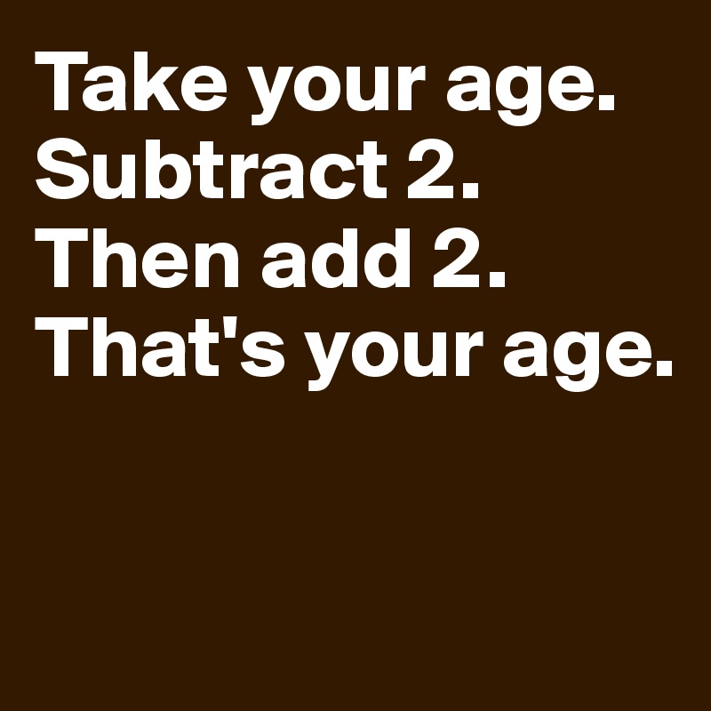 Take Your Age Subtract 2 Then Add 2 Thats Your Age Post By