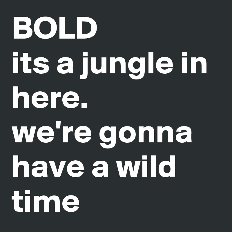 BOLD
its a jungle in here.
we're gonna have a wild time