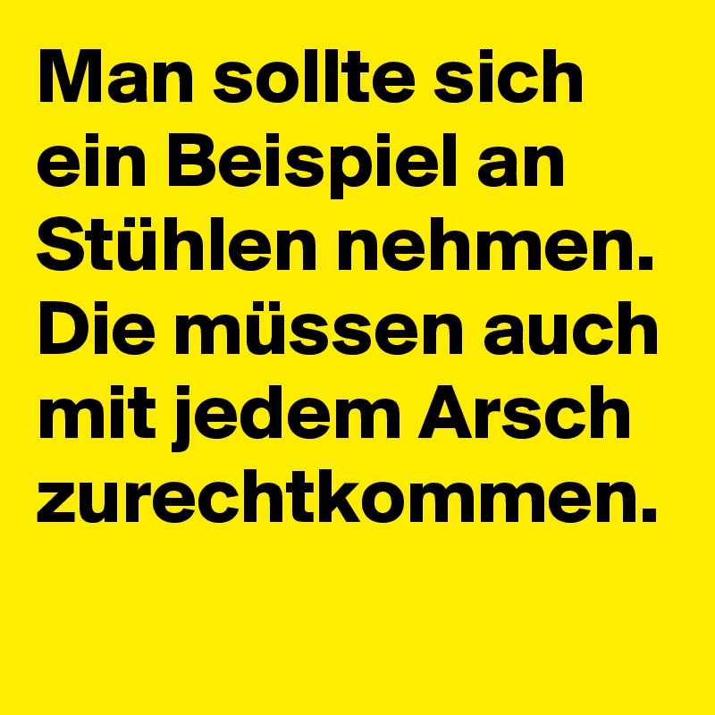 Man sollte sich ein Beispiel an Stühlen nehmen. Die müssen auch mit jedem Arsch zurechtkommen.