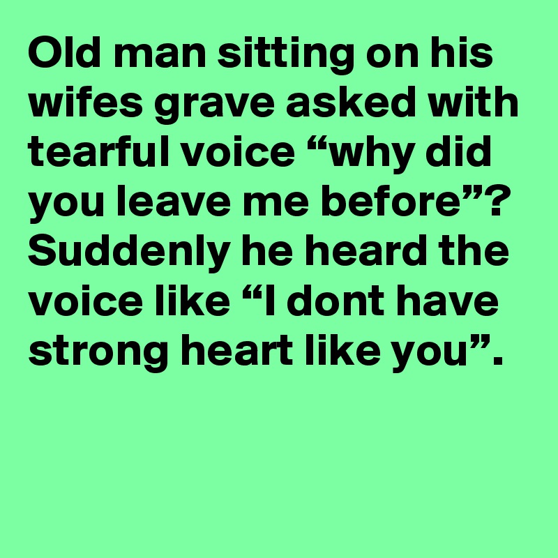 Old man sitting on his wifes grave asked with tearful voice “why did you leave me before”?
Suddenly he heard the voice like “I dont have strong heart like you”.
