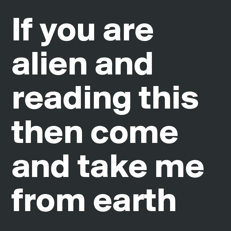 If you are alien and reading this then come and take me from earth