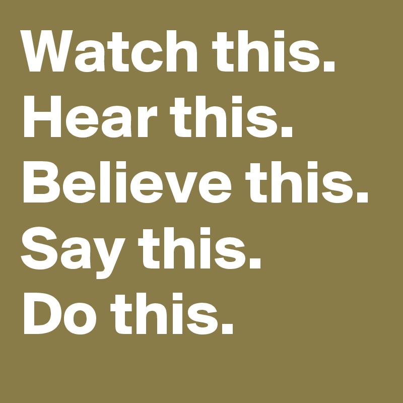 Watch this.
Hear this. 
Believe this.
Say this. 
Do this. 