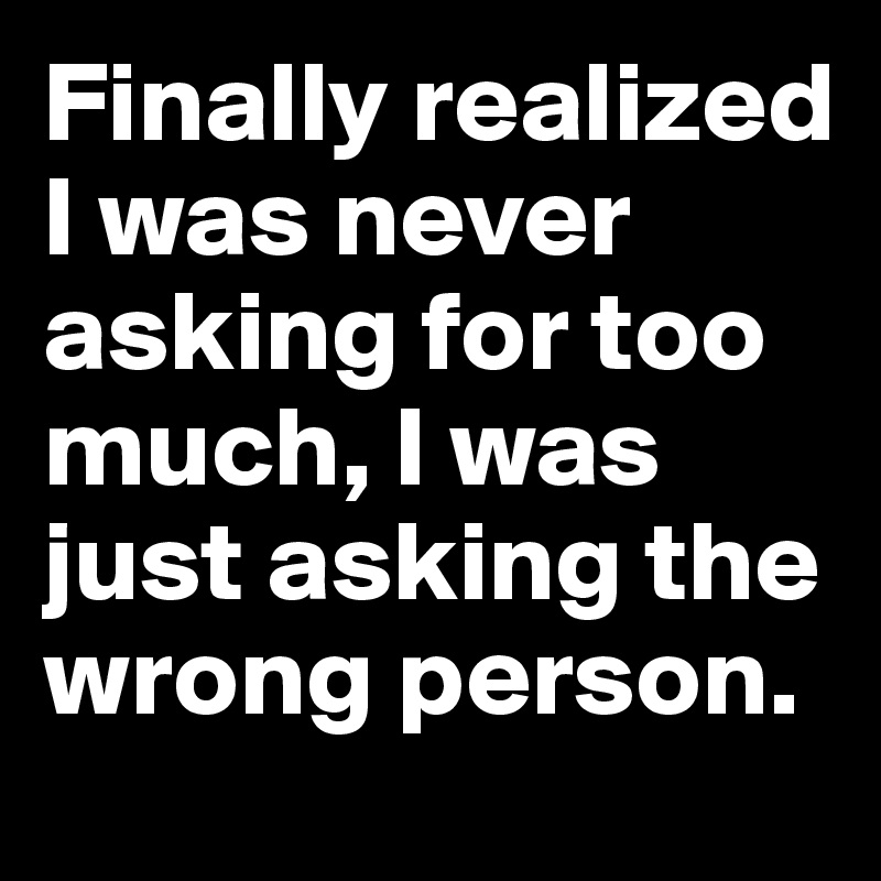 Finally realized I was never asking for too much, I was just asking the wrong person. 