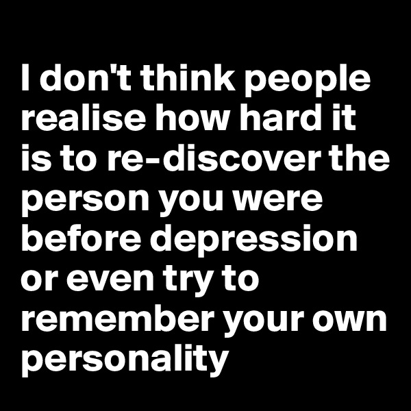 
I don't think people realise how hard it is to re-discover the person you were before depression or even try to remember your own personality