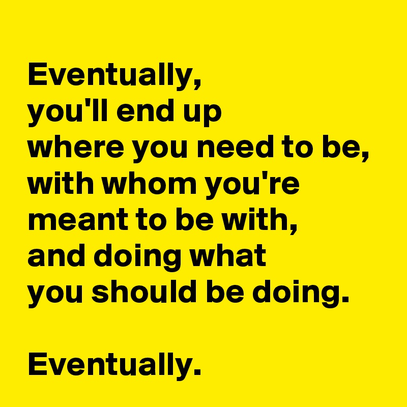 
 Eventually,
 you'll end up 
 where you need to be,
 with whom you're 
 meant to be with,
 and doing what 
 you should be doing.

 Eventually.
