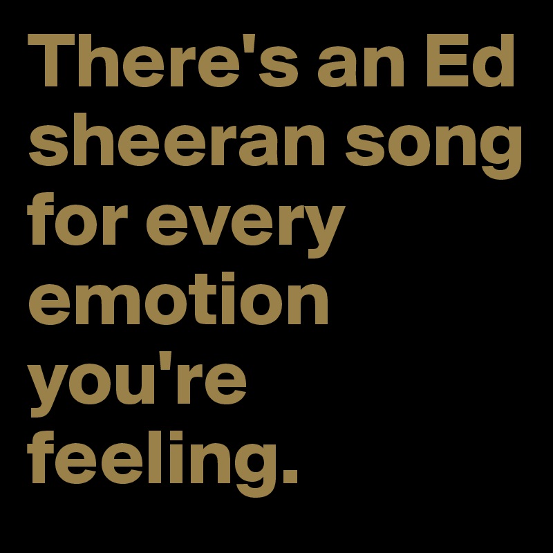 There's an Ed sheeran song for every emotion you're feeling.
