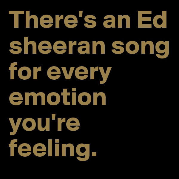 There's an Ed sheeran song for every emotion you're feeling.