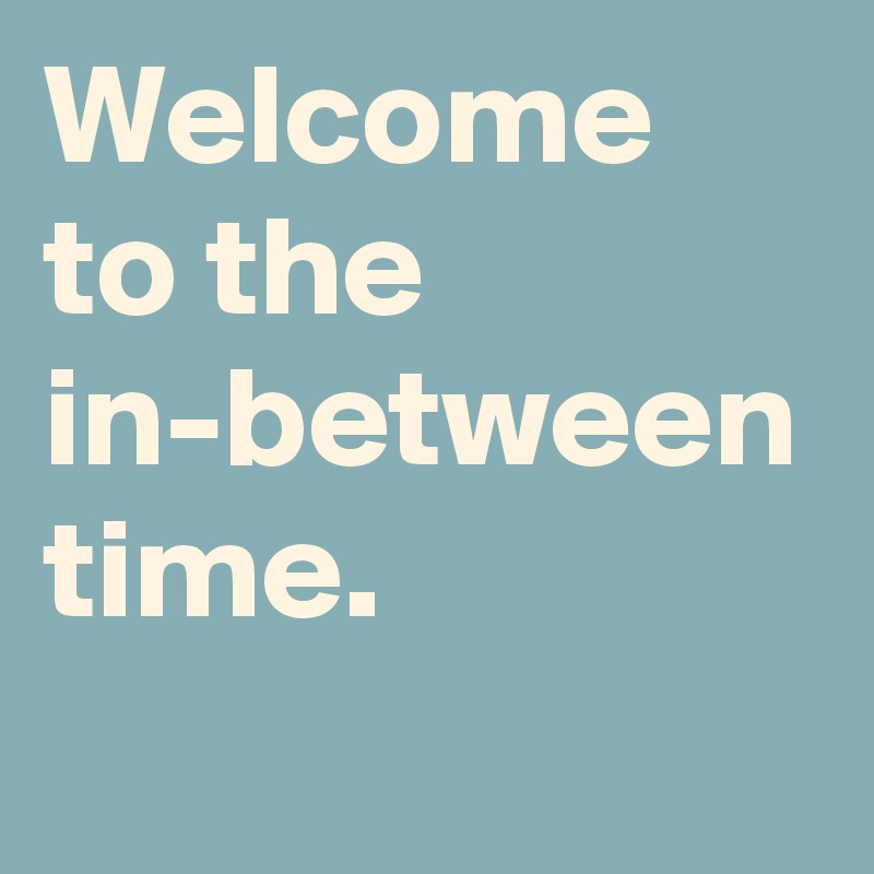 Welcome to the in-between time. 