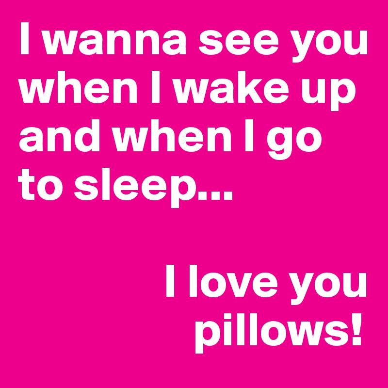I wanna see you when I wake up and when I go to sleep...

               I love you 
                  pillows!