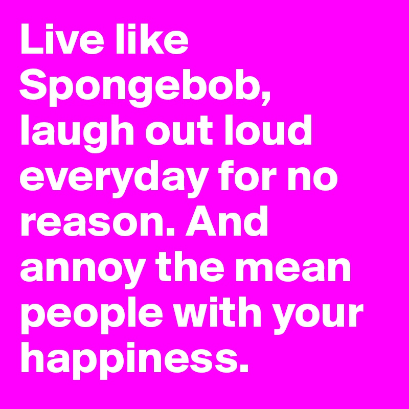 Live like Spongebob, laugh out loud everyday for no reason. And annoy the mean people with your happiness. 