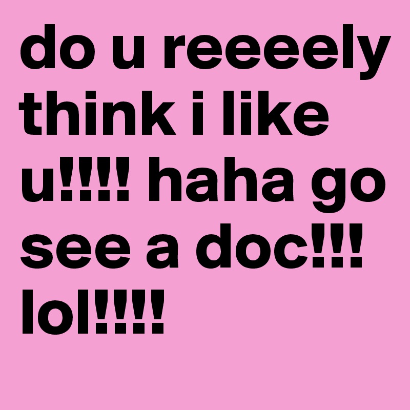 do u reeeely think i like u!!!! haha go see a doc!!! lol!!!! 