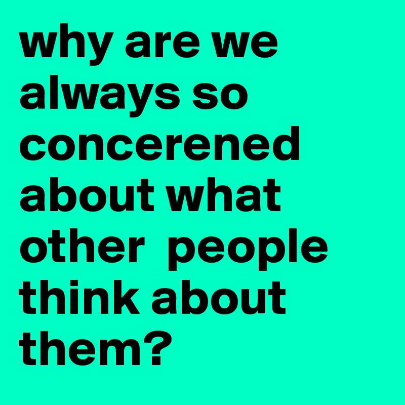 why are we always so concerened about what other  people think about them?