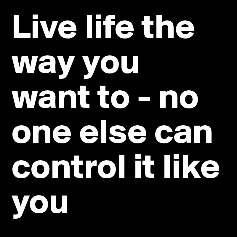 Live life the way you want to - no one else can control it like you