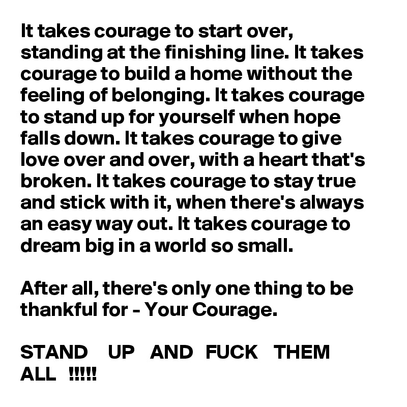 It takes courage to start over, standing at the finishing line. It takes courage to build a home without the feeling of belonging. It takes courage to stand up for yourself when hope falls down. It takes courage to give love over and over, with a heart that's broken. It takes courage to stay true and stick with it, when there's always an easy way out. It takes courage to dream big in a world so small. 

After all, there's only one thing to be thankful for - Your Courage. 

STAND     UP    AND   FUCK    THEM    ALL   !!!!!