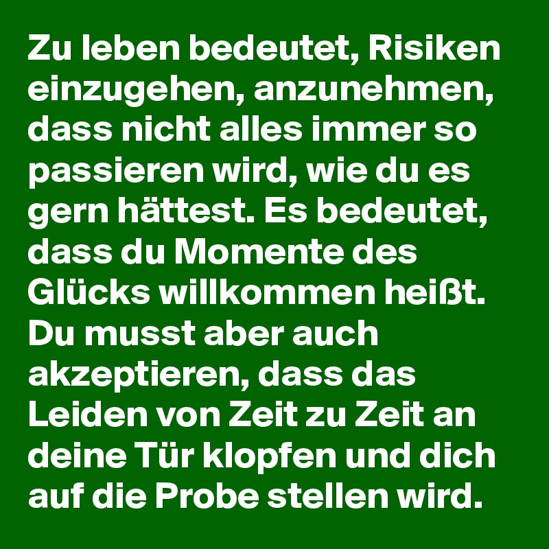 Zu leben bedeutet, Risiken einzugehen, anzunehmen, dass nicht alles immer so passieren wird, wie du es gern hättest. Es bedeutet, dass du Momente des Glücks willkommen heißt. Du musst aber auch akzeptieren, dass das Leiden von Zeit zu Zeit an deine Tür klopfen und dich auf die Probe stellen wird.