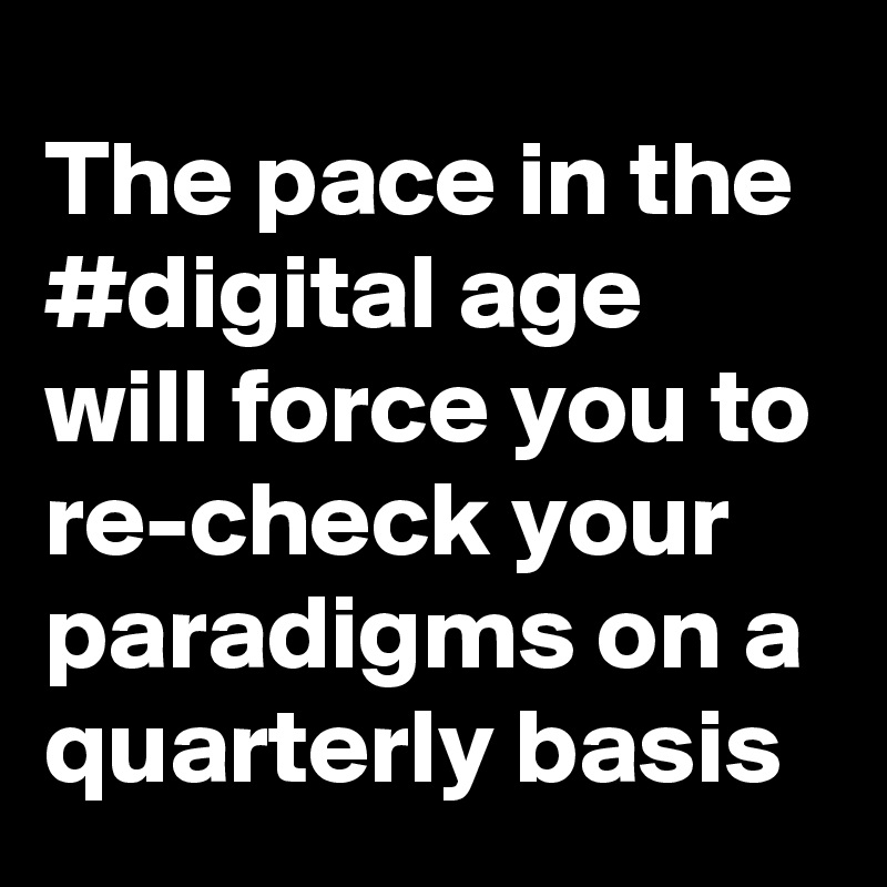 The pace in the #digital age will force you to re-check your paradigms on a quarterly basis
